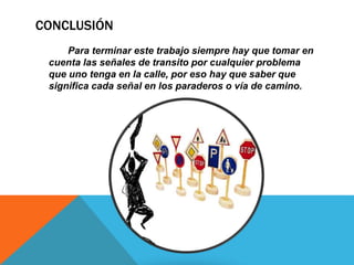 CONCLUSIÓN 
Para terminar este trabajo siempre hay que tomar en 
cuenta las señales de transito por cualquier problema 
que uno tenga en la calle, por eso hay que saber que 
significa cada señal en los paraderos o vía de camino. 
