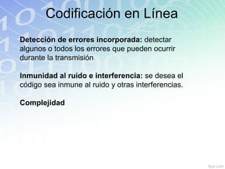 Codificación en Línea Detección de errores incorporada:  detectar algunos o todos los errores que pueden ocurrir durante la transmisión Inmunidad al ruido e interferencia:  se desea el código sea inmune al ruido y otras interferencias. Complejidad 