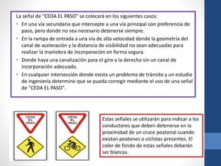La señal de "CEDA EL PASO" se colocará en los siguientes casos:
• En una vía secundaria que intercepte a una vía principal con preferencia de
paso, pero donde no sea necesario detenerse siempre.
• En la rampa de entrada a una vía de alta velocidad donde la geometría del
canal de aceleración y la distancia de visibilidad no sean adecuadas para
realizar la maniobra de incorporación en forma segura.
• Donde haya una canalización para el giro a la derecha sin un canal de
incorporación adecuado.
• En cualquier intersección donde exista un problema de tránsito y un estudio
de ingeniería determine que se pueda corregir mediante el uso de una señal
de "CEDA EL PASO".
Estas señales se utilizarán para indicar a los
conductores que deben detenerse en la
proximidad de un cruce peatonal cuando
existan peatones o ciclistas presentes. El
color de fondo de estas señales deberán
ser blancas.
 