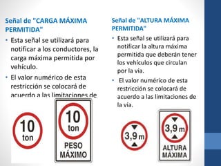 Señal de "CARGA MÁXIMA
PERMITIDA"
• Esta señal se utilizará para
notificar a los conductores, la
carga máxima permitida por
vehículo.
• El valor numérico de esta
restricción se colocará de
acuerdo a las limitaciones de
la vía.
Señal de "ALTURA MÁXIMA
PERMITIDA"
• Esta señal se utilizará para
notificar la altura máxima
permitida que deberán tener
los vehículos que circulan
por la vía.
• El valor numérico de esta
restricción se colocará de
acuerdo a las limitaciones de
la vía.
 