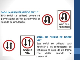 Señal de GIRO PERMITIDO EN "U"
Esta señal se utilizará donde se
permita girar en "U« para invertir el
sentido de circulación.
SEÑAL DE “INICIO DE DOBLE
VÍA”
Esta señal se utilizará para
notificar a los conductores de
vehículos el inicio de un tramo
con doble sentido de
circulación.
 