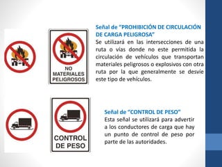 Señal de “PROHIBICIÓN DE CIRCULACIÓN
DE CARGA PELIGROSA”
Se utilizará en las intersecciones de una
ruta o vías donde no este permitida la
circulación de vehículos que transportan
materiales peligrosos o explosivos con otra
ruta por la que generalmente se desvíe
este tipo de vehículos.
Señal de “CONTROL DE PESO”
Esta señal se utilizará para advertir
a los conductores de carga que hay
un punto de control de peso por
parte de las autoridades.
 