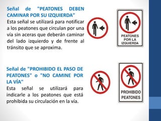 Señal de "PEATONES DEBEN
CAMINAR POR SU IZQUIERDA"
Esta señal se utilizará para notificar
a los peatones que circulan por una
vía sin aceras que deberán caminar
del lado izquierdo y de frente al
tránsito que se aproxima.
Señal de "PROHIBIDO EL PASO DE
PEATONES" o "NO CAMINE POR
LA VÍA"
Esta señal se utilizará para
indicarle a los peatones que está
prohibida su circulación en la vía.
 