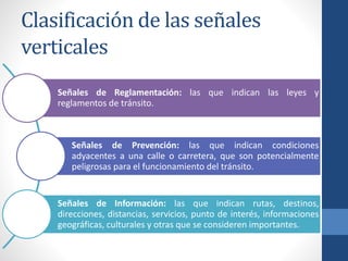 Clasificación de las señales
verticales
Señales de Reglamentación: las que indican las leyes y
reglamentos de tránsito.
Señales de Prevención: las que indican condiciones
adyacentes a una calle o carretera, que son potencialmente
peligrosas para el funcionamiento del tránsito.
Señales de Información: las que indican rutas, destinos,
direcciones, distancias, servicios, punto de interés, informaciones
geográficas, culturales y otras que se consideren importantes.
 
