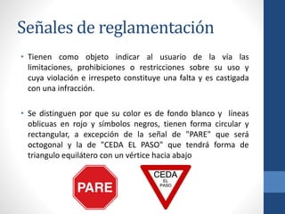 Señales de reglamentación
• Tienen como objeto indicar al usuario de la vía las
limitaciones, prohibiciones o restricciones sobre su uso y
cuya violación e irrespeto constituye una falta y es castigada
con una infracción.
• Se distinguen por que su color es de fondo blanco y líneas
oblicuas en rojo y símbolos negros, tienen forma circular y
rectangular, a excepción de la señal de "PARE" que será
octogonal y la de "CEDA EL PASO" que tendrá forma de
triangulo equilátero con un vértice hacia abajo
 