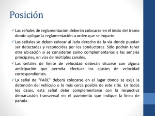 Posición
Las señales de reglamentación deberán colocarse en el inicio del tramo
donde aplique la reglamentación u orden que se imparte.
Las señales se deben colocar al lado derecho de la vía donde puedan
ser detectadas y reconocidas por los conductores. Sólo podrán tener
otra ubicación si se consideran como complementarias a las señales
principales, en vías de múltiples canales.
Las señales de límite de velocidad deberán situarse con alguna
anticipación que permita efectuar los ajustes de velocidad
correspondientes.
La señal de "PARE" deberá colocarse en el lugar donde se exija la
detención del vehículo o lo más cerca posible de este sitio. En todos
los casos, esta señal debe complementarse con la respectiva
demarcación transversal en el pavimento que indique la línea de
parada.
 