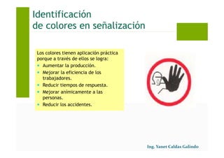 Identificación
de colores en señalización
Los colores tienen aplicación práctica
porque a través de ellos se logra:
Aumentar la producción.
Mejorar la eficiencia de los
trabajadores.
Reducir tiempos de respuesta.
Mejorar anímicamente a las
personas.
Reducir los accidentes.
 