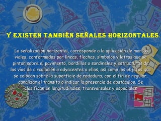   La señalización horizontal, corresponde a la aplicación de marcas viales, conformadas por líneas, flechas, símbolos y letras que se pintan sobre el pavimento, bordillos o sardineles y estructuras de las vías de circulación o adyacentes a ellas, así como los objetos que se colocan sobre la superficie de rodadura, con el fin de regular, canalizar el tránsito o indicar la presencia de obstáculos. Se clasifican en longitudinales, transversales y especiales Y existen también señales horizontales … 
