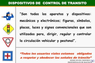 DISPOSITIVOS DE  CONTROL DE TRANSITO“Son todos los aparatos y dispositivos: mecánicos y electrónicos; figuras, símbolos, placas, luces y signos convencionales que son utilizados para, dirigir, regular y controlar la circulación vehicular y peatonal”.“Todos los usuarios viales estamos   obligados a respetar y obedecer las señales de tránsito”SINDICATO DE CHOFERES PROFESIONALES DE MACHALA