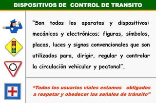 DISPOSITIVOS DE  CONTROL DE TRANSITO“Son todos los aparatos y dispositivos: mecánicos y electrónicos; figuras, símbolos, placas, luces y signos convencionales que son utilizados para, dirigir, regular y controlar la circulación vehicular y peatonal”.“Todos los usuarios viales estamos   obligados a respetar y obedecer las señales de tránsito”
