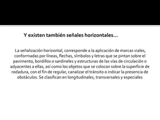 La señalización horizontal, corresponde a la aplicación de marcas viales,
conformadas por líneas, flechas, símbolos y letras que se pintan sobre el
pavimento, bordillos o sardineles y estructuras de las vías de circulación o
adyacentes a ellas, así como los objetos que se colocan sobre la superficie de
rodadura, con el fin de regular, canalizar el tránsito o indicar la presencia de
obstáculos. Se clasifican en longitudinales, transversales y especiales
Y existen también señales horizontales…
 