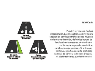 BLANCAS:
Pueden ser líneas o flechas
direccionales. Las líneas blancas sirven para
separar los carriles de tráfico que se mueven
en la misma dirección, definir los bordes de
la calzada en carreteras, determinar el
comienzo de separadores o indicar
canalizaciones especiales. Si la línea es
continua, significa que está prohibido
cambiar de carril. Si la línea es a trazos,
el adelantamiento puede efectuarse.
 