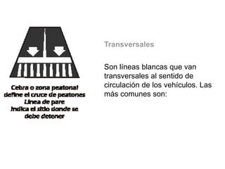 Transversales
Son líneas blancas que van
transversales al sentido de
circulación de los vehículos. Las
más comunes son:
 