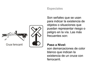 Especiales
Son señales que se usan
para indicar la existencia de
objetos o situaciones que
puedan representar riesgo o
peligro en la vía. Las más
frecuentes son:
Paso a Nivel:
son demarcaciones de color
blanco que indican la
existencia de un cruce con
ferrocarril.
 