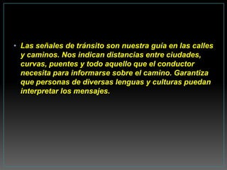 • Las señales de tránsito son nuestra guía en las calles
  y caminos. Nos indican distancias entre ciudades,
  curvas, puentes y todo aquello que el conductor
  necesita para informarse sobre el camino. Garantiza
  que personas de diversas lenguas y culturas puedan
  interpretar los mensajes.
 