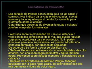 • Las señales de tránsito son nuestra guía en las calles y
  caminos. Nos indican distancias entre ciudades, curvas,
  puentes y todo aquello que el conductor necesita para
  informarse sobre el camino.
  Garantiza que personas de diversas lenguas y culturas
  puedan interpretar los mensajes.

• Preavisan sobre la proximidad de una circunstancia o
  variación de las condiciones de la vía, que puede resultar
  sorpresiva o peligrosa para el conductor. No imparten
  directivas pero ante su presencia, es preciso adoptar una
  conducta apropiada, por razones de seguridad.
  De acuerdo a su forma y color se clasifican en:
  - Señales Genéricas de Prevención: son romboidales, de color
  amarillo, con una línea negra perimetral y figura también
  negra. Previenen sobre riesgos menores y condiciones de la
  calzada.-
  - Señales de Advertencia de Máximo Peligro: triángulo
  equilátero con la base hacia abajo, de color blanco con orla
  roja perimetral y figura de color negro.
 