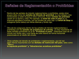 •
    Dentro de las señales de tránsito reglamentarias o prohibidas, existe otros
    grupos tales como las señales de tránsito de prioridad, la cual obligan a los
    conductores a ceder el paso a otros vehículos. Estas señales de prioridad
    varían en su forma y color. Por ejemplo, la señal de ceda el paso es un
    triánculo equilátero invertido, con los bordes de color rojo. La señal de Stop es
    octogonal (ocho lados) con letras blancas y fondo rojo.

•
    Otro de los subgrupos dentro de las señales de tránsito reglamentarias o
    prohibidas son las señales de prohibicion de entrada. La más importante de
    estas señales prohibidas es la de "Prohibido el paso", tratándose esta de un
    círculo con fondo rojo y una franja de color blanco en forma horizontal
    posocinada en el medio del círculo.


• Otras señales de tránsito de prohibición o reglamentarias, que tal vez
  sean menos importantes son las Señales de restricción del paso, tales como
  "Giro a
  la izquierda prohibido" y "Advertencias acústicas prohibidas"
 