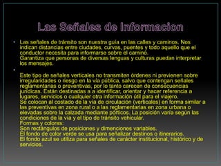 • Las señales de tránsito son nuestra guía en las calles y caminos. Nos
  indican distancias entre ciudades, curvas, puentes y todo aquello que el
  conductor necesita para informarse sobre el camino.
  Garantiza que personas de diversas lenguas y culturas puedan interpretar
  los mensajes.
•
  Este tipo de señales verticales no transmiten órdenes ni previenen sobre
  irregularidades o riesgo en la vía pública, salvo que contengan señales
  reglamentarias o preventivas, por lo tanto carecen de consecuencias
  jurídicas. Están destinadas a a identificar, orientar y hacer referencia a
  lugares, servicios o cualquier otra información útil para el viajero.
  Se colocan al costado de la vía de circulación (verticales) en forma similar a
  las preventivas en zona rural o a las reglamentarias en zona urbana o
  elevadas sobre la calzada mediante pórticos. La posición varía según las
  condiciones de la vía y el tipo de tránsito vehicular.
  Formas y colores:
  Son rectángulos de posiciones y dimenciones variables.
  El fondo de color verde se usa para señalizar destinos o itinerarios.
  El fondo azul se utiliza para señales de carácter institucional, histórico y de
  servicios.
 