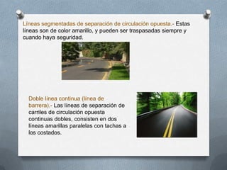 Líneas segmentadas de separación de circulación opuesta.- Estas
líneas son de color amarillo, y pueden ser traspasadas siempre y
cuando haya seguridad.
Doble línea continua (línea de
barrera).- Las líneas de separación de
carriles de circulación opuesta
continuas dobles, consisten en dos
líneas amarillas paralelas con tachas a
los costados.
 