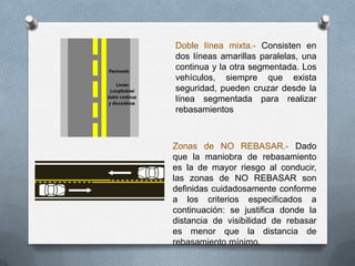 Doble línea mixta.- Consisten en
dos líneas amarillas paralelas, una
continua y la otra segmentada. Los
vehículos, siempre que exista
seguridad, pueden cruzar desde la
línea segmentada para realizar
rebasamientos
Zonas de NO REBASAR.- Dado
que la maniobra de rebasamiento
es la de mayor riesgo al conducir,
las zonas de NO REBASAR son
definidas cuidadosamente conforme
a los criterios especificados a
continuación: se justifica donde la
distancia de visibilidad de rebasar
es menor que la distancia de
rebasamiento mínimo.
 