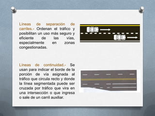 Líneas de separación de
carriles.- Ordenan el tráfico y
posibilitan un uso más seguro y
eficiente de las vías,
especialmente en zonas
congestionadas.
Líneas de continuidad.- Se
usan para indicar el borde de la
porción de vía asignada al
tráfico que circula recto y donde
la línea segmentada puede ser
cruzada por tráfico que vira en
una intersección o que ingresa
o sale de un carril auxiliar.
 