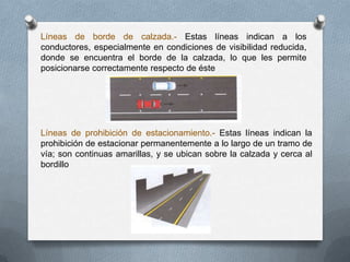 Líneas de borde de calzada.- Estas líneas indican a los
conductores, especialmente en condiciones de visibilidad reducida,
donde se encuentra el borde de la calzada, lo que les permite
posicionarse correctamente respecto de éste
Líneas de prohibición de estacionamiento.- Estas líneas indican la
prohibición de estacionar permanentemente a lo largo de un tramo de
vía; son continuas amarillas, y se ubican sobre la calzada y cerca al
bordillo
 