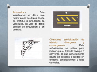 Achurados.- Esta
señalización se utiliza para
definir áreas neutrales donde
se prohíbe la circulación de
vehículos, en vías de doble
sentido de circulación o en
bermas.
Chevrones (señalización de
tránsito divergente y
convergente).- Esta
señalización se utiliza para
indicar que el tránsito diverge o
converge, lo que generalmente
ocurre en accesos o salidas en
enlaces, canalizaciones e islas
centrales.
 