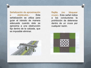 Señalización de aproximación
a obstáculos.- Esta
señalización se utiliza para
guiar el tránsito de manera
adecuada cuando éste se
aproxima a una obstrucción
fija dentro de la calzada, que
es imposible eliminar.
Rejilla (no bloquear
cruce).- Esta señal indica
a los conductores la
prohibición de detenerse
dentro de un cruce por
cualquier razón.
 