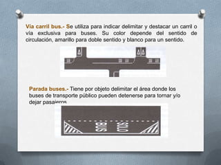 Vía carril bus.- Se utiliza para indicar delimitar y destacar un carril o
vía exclusiva para buses. Su color depende del sentido de
circulación, amarillo para doble sentido y blanco para un sentido.
Parada buses.- Tiene por objeto delimitar el área donde los
buses de transporte público pueden detenerse para tornar y/o
dejar pasajeros
 