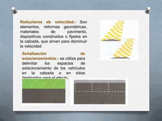 Reductores de velocidad.- Son
elementos, reformas geométricas,
materiales de pavimento,
dispositivos construidos o fijados en
la calzada, que sirven para disminuir
la velocidad
Señalización de
estacionamientos.- se utiliza para
delimitar los espacios de
estacionamiento de los vehículos
en la calzada o en sitios
destinados para el efecto.
 
