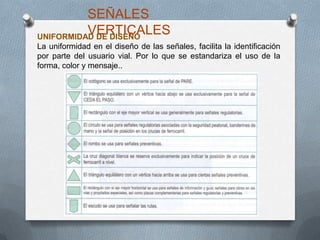 UNIFORMIDAD DE DISEÑO
La uniformidad en el diseño de las señales, facilita la identificación
por parte del usuario vial. Por lo que se estandariza el uso de la
forma, color y mensaje..
SEÑALES
VERTICALES
 