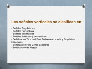 Las señales verticales se clasifican en:
- Señales Regulatorias
- Señales Preventivas
- Señales Informativas
- Señales Turísticas y de Servicios
- Señalización Temporal Para Trabajos en la -Vía y Propósitos
Especiales
- Señalización Para Zonas Escolares
- Señalización de Riesgo
 