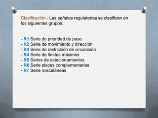 Clasificación.- Las señales regulatorias se clasifican en
los siguientes grupos:
- R1 Serie de prioridad de paso
- R2 Serie de movimiento y dirección
- R3 Serie de restricción de circulación
- R4 Serie de límites máximos
- R5 Series de estacionamientos
- R6 Serie placas complementarias
- R7 Serie misceláneas
 