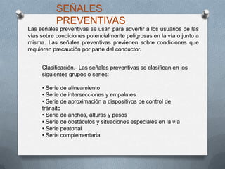 Las señales preventivas se usan para advertir a los usuarios de las
vías sobre condiciones potencialmente peligrosas en la vía o junto a
misma. Las señales preventivas previenen sobre condiciones que
requieren precaución por parte del conductor.
SEÑALES
PREVENTIVAS
Clasificación.- Las señales preventivas se clasifican en los
siguientes grupos o series:
• Serie de alineamiento
• Serie de intersecciones y empalmes
• Serie de aproximación a dispositivos de control de
tránsito
• Serie de anchos, alturas y pesos
• Serie de obstáculos y situaciones especiales en la vía
• Serie peatonal
• Serie complementaria
 