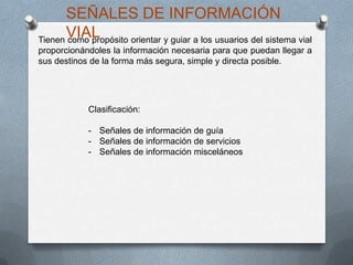 Tienen como propósito orientar y guiar a los usuarios del sistema vial
proporcionándoles la información necesaria para que puedan llegar a
sus destinos de la forma más segura, simple y directa posible.
SEÑALES DE INFORMACIÓN
VIAL
Clasificación:
- Señales de información de guía
- Señales de información de servicios
- Señales de información misceláneos
 