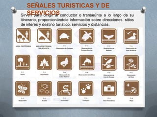 Sirven para dirigir al conductor o transeúnte a lo largo de su
itinerario, proporcionándole información sobre direcciones, sitios
de interés y destino turístico, servicios y distancias.
SEÑALES TURISTICAS Y DE
SERVICIOS
 