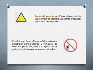Zonas de Amenazas.- Estas señales indican
la presencia de potenciales peligros producidos
por amenazas naturales.
Prohibido el Paso.- Estas señales indican la
prohibición para peatones y vehículos, de
continuar por la vía, debido a alguno de los
peligros originados por amenazas naturales,
 