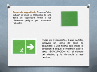 Zonas de seguridad.- Estas señales
indican el inicio o presencia de una
zona de seguridad frente a los
diferentes peligros por amenazas
naturales
Rutas de Evacuación.- Estas señales
incluyen un ícono de zona de
seguridad y una flecha que indica la
dirección a seguir, e informan bajo el
texto “EVACUACION A": el nombre
del destino y la distancia a ese
destino.
 