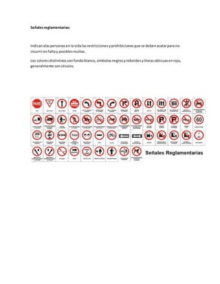 Señalesreglamentarias:
Indicanalaspersonasenla vidalasrestriccionesyprohibicionesque se debenacatarpara no
incurrirenfaltay posiblesmultas.
Los coloresdistintivossonfondoblanco,símbolosnegrosyrebordesylíneasoblicuasenrojo,
generalmente soncírculos.
 