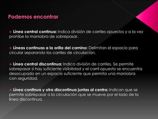  Línea central continua: Indica división de carriles opuestos y a la vez
prohíbe la maniobra de sobrepasar.
 Líneas continuas a la orilla del camino: Delimitan el espacio para
circular separando los carriles de circulación.
 Línea central discontinua: Indica división de carriles. Se permite
sobrepasar si hay suficiente visibilidad y el carril opuesto se encuentra
desocupado en un espacio suficiente que permita una maniobra
con seguridad.
 Línea continua y otra discontinua juntas al centro: Indican que se
permite sobrepasar a la circulación que se mueve por el lado de la
línea discontinua.
 