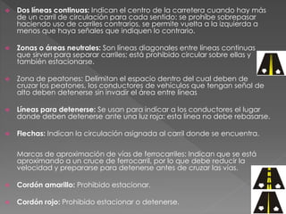  Dos líneas continuas: Indican el centro de la carretera cuando hay más
de un carril de circulación para cada sentido: se prohíbe sobrepasar
haciendo uso de carriles contrarios, se permite vuelta a la izquierda a
menos que haya señales que indiquen lo contrario.
 Zonas o áreas neutrales: Son líneas diagonales entre líneas continuas
que sirven para separar carriles; está prohibido circular sobre ellas y
también estacionarse.
 Zona de peatones: Delimitan el espacio dentro del cual deben de
cruzar los peatones, los conductores de vehículos que tengan señal de
alto deben detenerse sin invadir el área entre líneas
 Líneas para detenerse: Se usan para indicar a los conductores el lugar
donde deben detenerse ante una luz roja: esta línea no debe rebasarse.
 Flechas: Indican la circulación asignada al carril donde se encuentra.
Marcas de aproximación de vías de ferrocarriles: Indican que se está
aproximando a un cruce de ferrocarril, por lo que debe reducir la
velocidad y prepararse para detenerse antes de cruzar las vías.
 Cordón amarillo: Prohibido estacionar.
 Cordón rojo: Prohibido estacionar o detenerse.
 