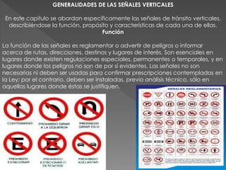 GENERALIDADES DE LAS SEÑALES VERTICALES
En este capítulo se abordan específicamente las señales de tránsito verticales,
describiéndose la función, propósito y características de cada una de ellas.
Función
La función de las señales es reglamentar o advertir de peligros o informar
acerca de rutas, direcciones, destinos y lugares de interés. Son esenciales en
lugares donde existen regulaciones especiales, permanentes o temporales, y en
lugares donde los peligros no son de por sí evidentes. Las señales no son
necesarias ni deben ser usadas para confirmar prescripciones contempladas en
la Ley; por el contrario, deben ser instaladas, previo análisis técnico, sólo en
aquellos lugares donde éstas se justifiquen.
 