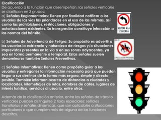 Clasificación
De acuerdo a la función que desempeñan, las señales verticales
se clasifican en 3 grupos:
a) Señales Reglamentarias: Tienen por finalidad notificar a los
usuarios de las vías las prioridades en el uso de las mismas, así
como las prohibiciones, restricciones, obligaciones y
autorizaciones existentes. Su transgresión constituye infracción a
las normas del tránsito.
b) Señales de Advertencia de Peligro: Su propósito es advertir a
los usuarios la existencia y naturaleza de riesgos y/o situaciones
imprevistas presentes en la vía o en sus zonas adyacentes, ya
sea en forma permanente o temporal. Estas señales suelen
denominarse también Señales Preventivas.
c) Señales Informativas: Tienen como propósito guiar a los
usuarios y entregarles la información necesaria para que puedan
llegar a sus destinos de la forma más segura, simple y directa
posible. También informan acerca de distancias a ciudades y
localidades, kilometrajes de rutas, nombres de calles, lugares de
interés turístico, servicios al usuario, entre otros.
Además de la clasificación anterior, entre las señales de tránsito
verticales pueden distinguirse 2 tipos especiales: señales
transitorias y señales dinámicas, que son aplicables a situaciones
particulares o que cumplen más de alguna de las funciones
descritas.
 