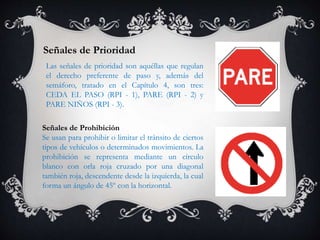 Señales de Prioridad
Las señales de prioridad son aquéllas que regulan
el derecho preferente de paso y, además del
semáforo, tratado en el Capítulo 4, son tres:
CEDA EL PASO (RPI - 1), PARE (RPI - 2) y
PARE NIÑOS (RPI - 3).
Señales de Prohibición
Se usan para prohibir o limitar el tránsito de ciertos
tipos de vehículos o determinados movimientos. La
prohibición se representa mediante un círculo
blanco con orla roja cruzado por una diagonal
también roja, descendente desde la izquierda, la cual
forma un ángulo de 45º con la horizontal.
 