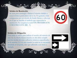 Señales de Restricción
Se usan para restringir o limitar el tránsito debido a
características particulares de la vía. En general, están
compuestas por un círculo de fondo blanco y orla roja
en el que se inscribe el símbolo que representa la
restricción. Se exceptúa la señal FIN PROHIBICIÓN
O RESTRICCIÓN (RR - 9).
Señales de Obligación
Esta señal se utiliza para indicar el sentido del tránsito de
una vía. La flecha blanca inscrita en ella debe cumplir
con los niveles de retro reflexión mínimos especificados
en la sección 2.1.3.4, aun cuando la señal no se encuentre
instalada en un poste, sino que adherida a un muro o
fachada.
 