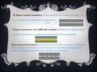  Línea central continua: Indica división de carriles opuestos y a
la vez prohíbe la maniobra de sobrepasar.
Líneas continuas a la orilla del camino: Delimitan el espacio para
circular separando los carriles de circulación del acotamiento.
Línea central discontinua: Indica división de carriles. Se permite sobrepasar
si hay suficiente visibilidad y el carril opuesto se encuentra desocupado en un
espacio suficiente que permita una maniobra con seguridad.
 