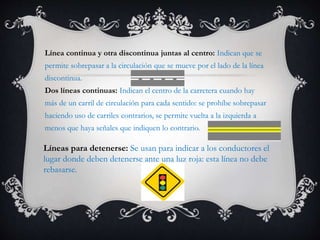 Línea continua y otra discontinua juntas al centro: Indican que se
permite sobrepasar a la circulación que se mueve por el lado de la línea
discontinua.
Dos líneas continuas: Indican el centro de la carretera cuando hay
más de un carril de circulación para cada sentido: se prohíbe sobrepasar
haciendo uso de carriles contrarios, se permite vuelta a la izquierda a
menos que haya señales que indiquen lo contrario.
Líneas para detenerse: Se usan para indicar a los conductores el
lugar donde deben detenerse ante una luz roja: esta línea no debe
rebasarse.
 
