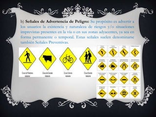 b) Señales de Advertencia de Peligro: Su propósito es advertir a
los usuarios la existencia y naturaleza de riesgos y/o situaciones
imprevistas presentes en la vía o en sus zonas adyacentes, ya sea en
forma permanente o temporal. Estas señales suelen denominarse
también Señales Preventivas.
 