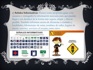 c) Señales Informativas: Tienen como propósito guiar a los
usuarios y entregarles la información necesaria para que puedan
llegar a sus destinos de la forma más segura, simple y directa
posible. También informan acerca de distancias a ciudades y
localidades, kilometrajes de rutas, nombres de calles, lugares de
interés turístico, servicios al usuario, entre otros.
 