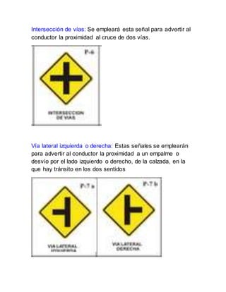 Intersección de vías: Se empleará esta señal para advertir al
conductor la proximidad al cruce de dos vías.
Vía lateral izquierda o derecha: Estas señales se emplearán
para advertir al conductor la proximidad a un empalme o
desvío por el lado izquierdo o derecho, de la calzada, en la
que hay tránsito en los dos sentidos
 